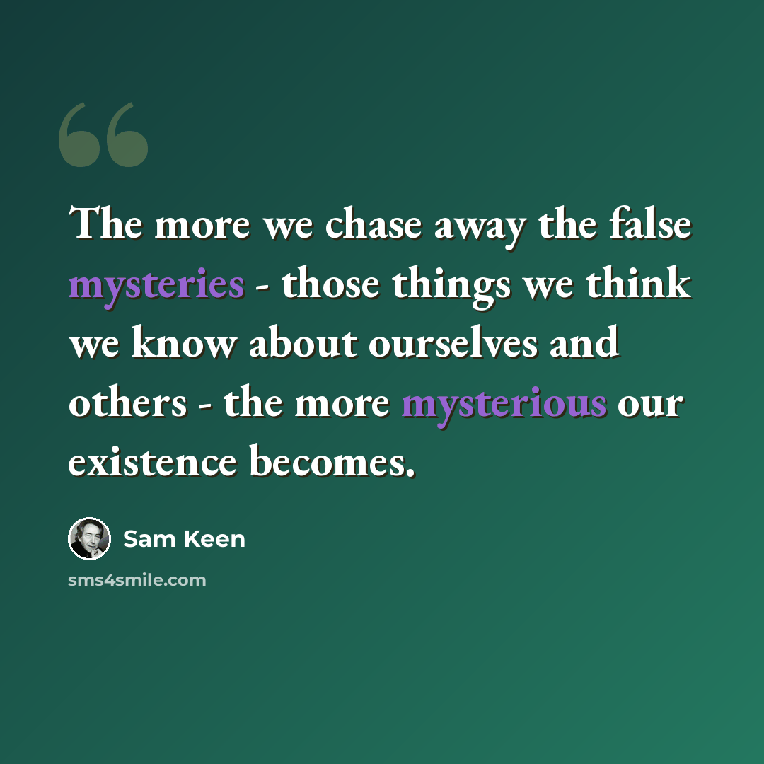 “The more we chase away the false mysteries - those things we think we know about ourselves and others - the more mysterious our existence becomes.” quote by Sam Keen