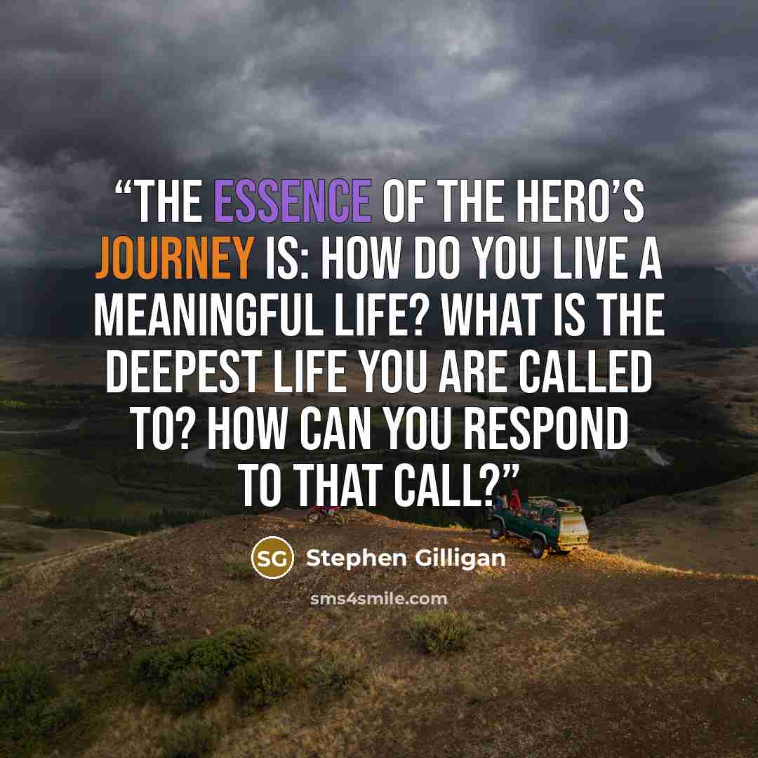“The essence of the hero’s journey is: How do you live a meaningful life? What is the deepest life you are called to? How can you respond to that call?” quote by Stephen Gilligan