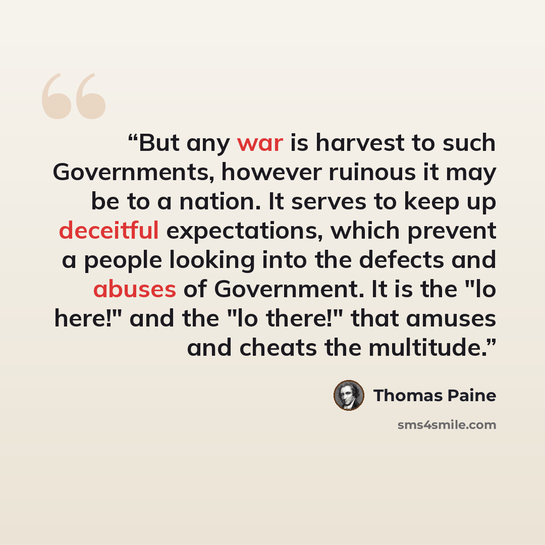 “But any war is harvest to such Governments, however ruinous it may be to a nation. It serves to keep up deceitful expectations, which prevent a people looking into the defects and abuses of Government. It is the "lo here!" and the "lo there!" that amuses and cheats the multitude.” quote by Thomas Paine