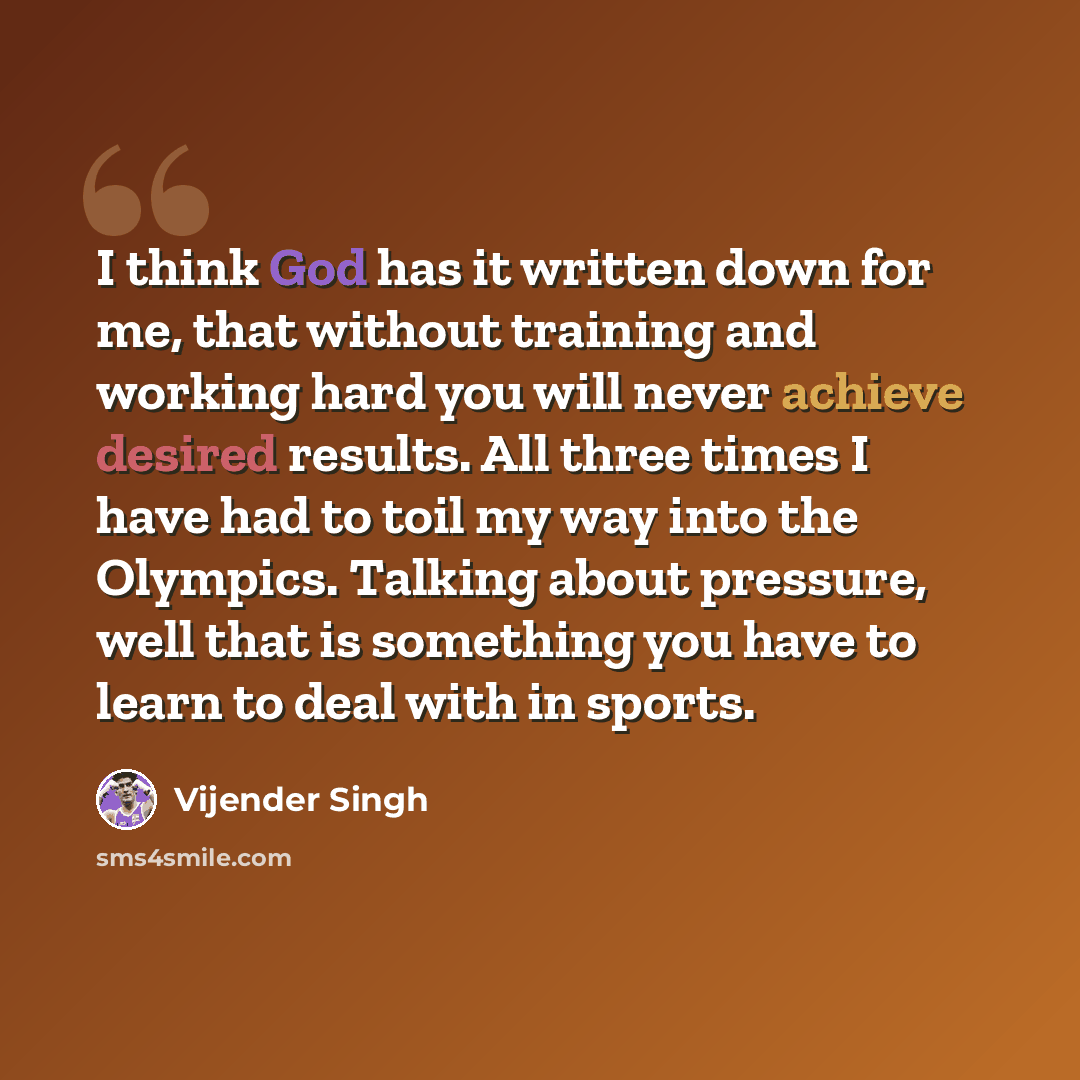 “I think God has it written down for me, that without training and working hard you will never achieve desired results. All three times I have had to toil my way into the Olympics. Talking about pressure, well that is something you have to learn to deal with in sports.” quote by Vijender Singh