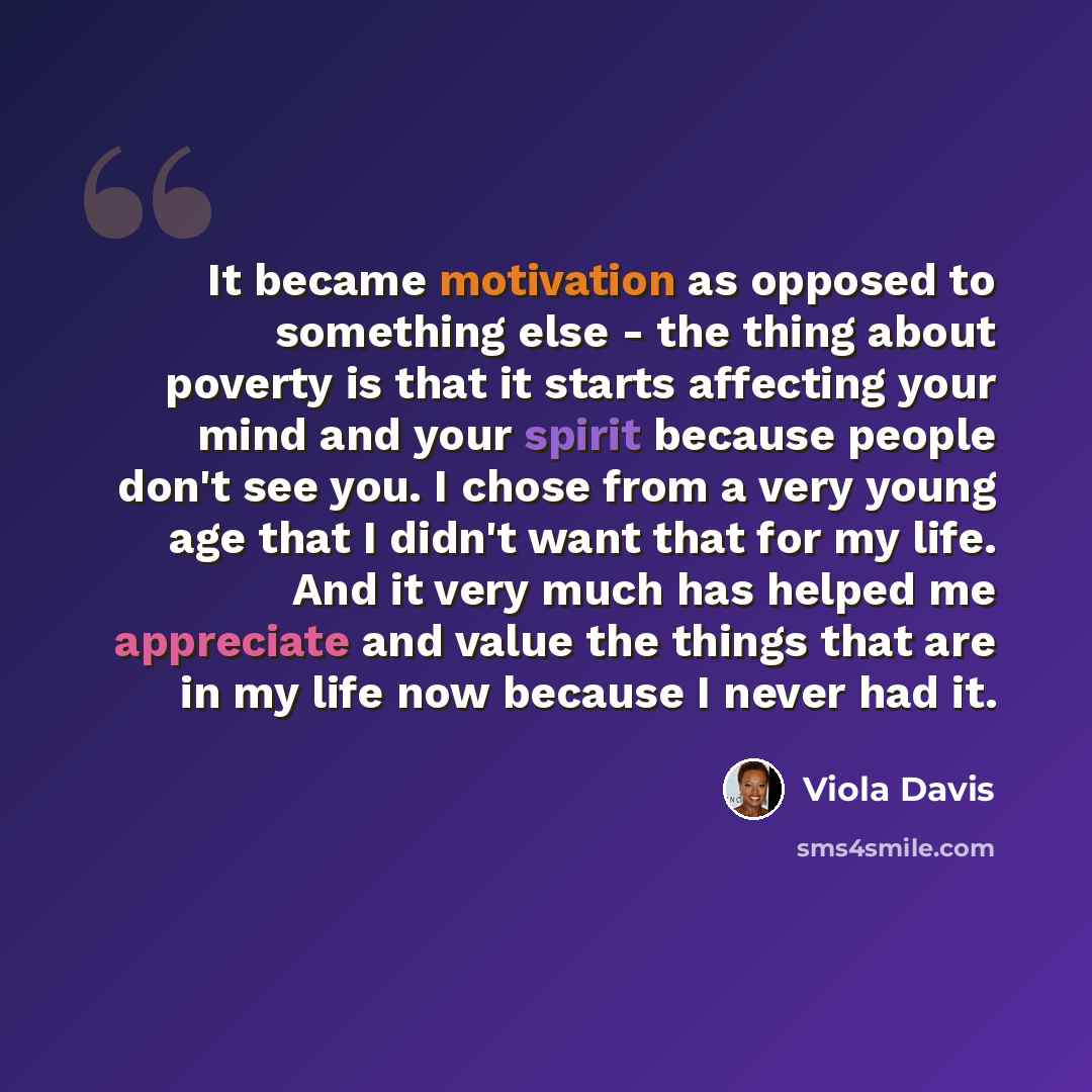 “It became motivation as opposed to something else - the thing about poverty is that it starts affecting your mind and your spirit because people don't see you. I chose from a very young age that I didn't want that for my life. And it very much has helped me appreciate and value the things that are…” quote by Viola Davis
