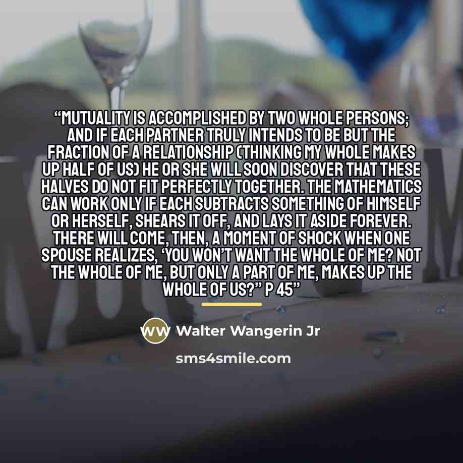 “Mutuality is accomplished by two whole persons; and if each partner truly intends to be but the fraction of a relationship (thinking my whole makes up half of us) he or she will soon discover that these halves do not fit perfectly together. The mathematics can work only if each subtracts something…” quote by Walter Wangerin Jr