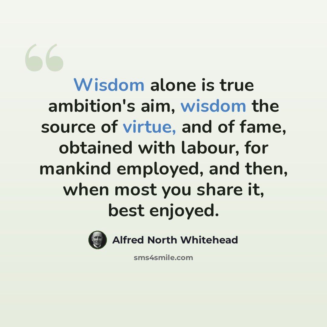 “Wisdom alone is true ambition's aim, wisdom the source of virtue, and of fame, obtained with labour, for mankind employed, and then, when most you share it, best enjoyed.” quote by Alfred North Whitehead