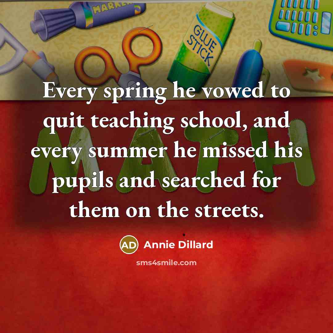 “Every spring he vowed to quit teaching school, and every summer he missed his pupils and searched for them on the streets.” quote by Annie Dillard