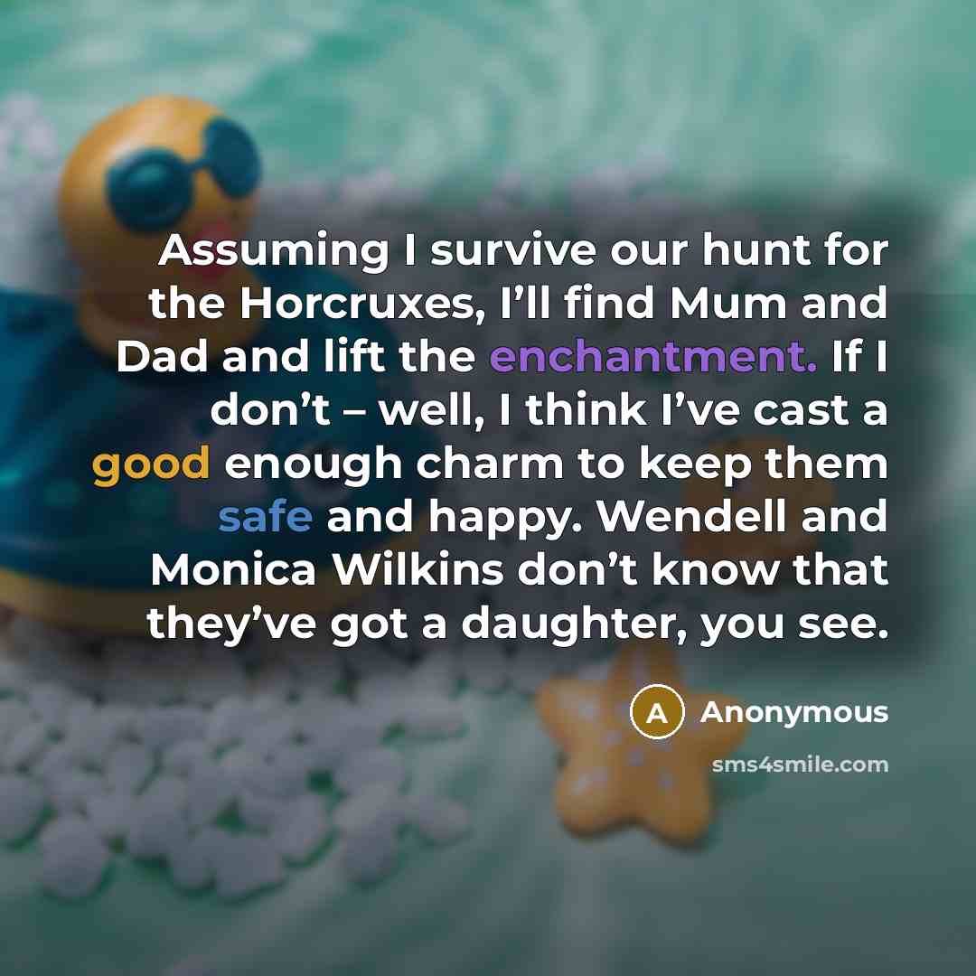 “Assuming I survive our hunt for the Horcruxes, I’ll find Mum and Dad and lift the enchantment. If I don’t – well, I think I’ve cast a good enough charm to keep them safe and happy. Wendell and Monica Wilkins don’t know that they’ve got a daughter, you see.” quote by Anonymous