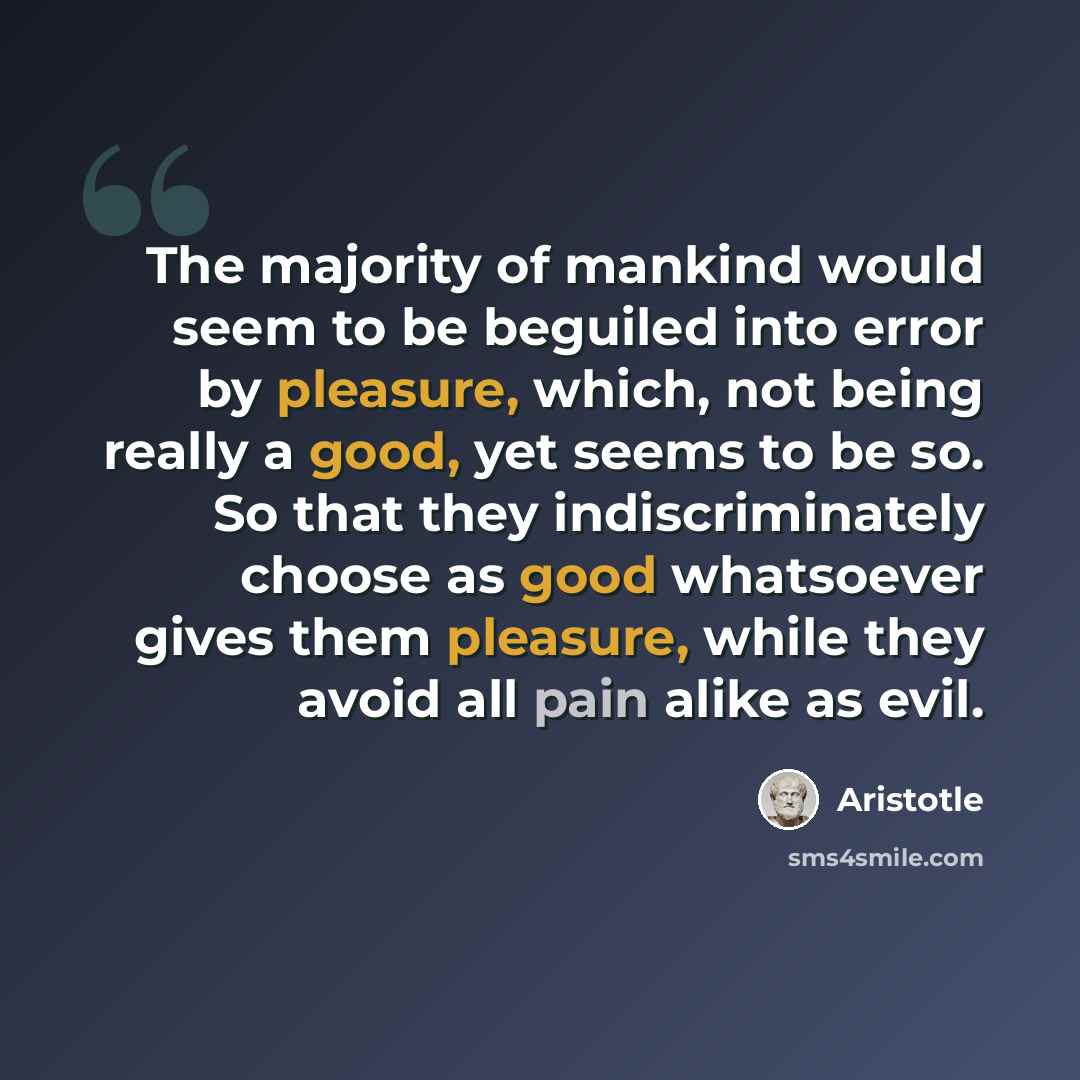 “The majority of mankind would seem to be beguiled into error by pleasure, which, not being really a good, yet seems to be so. So that they indiscriminately choose as good whatsoever gives them pleasure, while they avoid all pain alike as evil.” quote by Aristotle