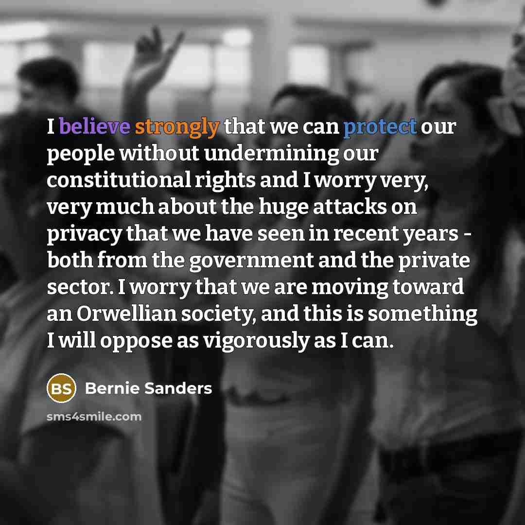 “I believe strongly that we can protect our people without undermining our constitutional rights and I worry very, very much about the huge attacks on privacy that we have seen in recent years - both from the government and the private sector. I worry that we are moving toward an Orwellian society…” quote by Bernie Sanders
