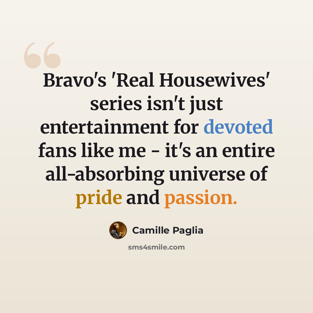 “Bravo's 'Real Housewives' series isn't just entertainment for devoted fans like me - it's an entire all-absorbing universe of pride and passion.” quote by Camille Paglia