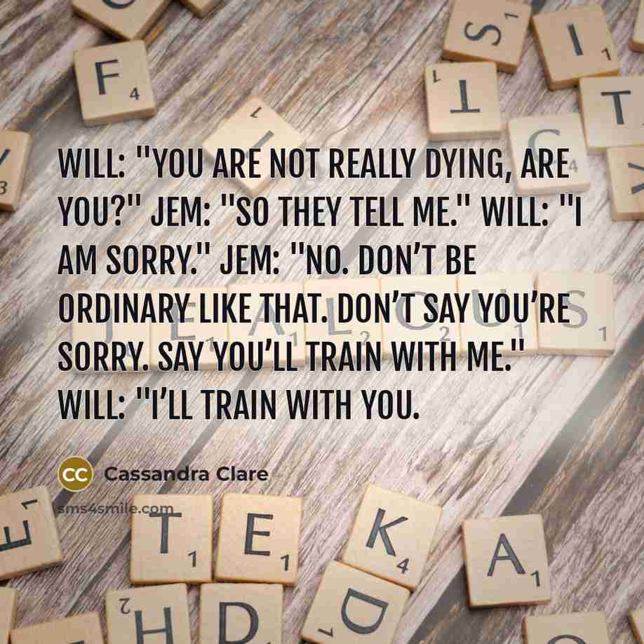 “Will: "You are not really dying, are you?" Jem: "So they tell me." Will: "I am sorry." Jem: "No. Don’t be ordinary like that. Don’t say you’re sorry. Say you’ll train with me." Will: "I’ll train with you.” quote by Cassandra Clare