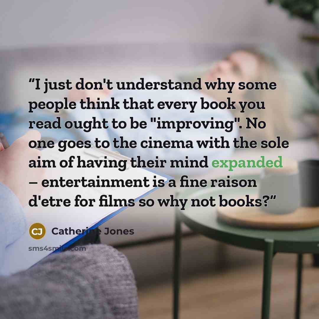 “I just don't understand why some people think that every book you read ought to be "improving". No one goes to the cinema with the sole aim of having their mind expanded – entertainment is a fine raison d'etre for films so why not books?” quote by Catherine Jones