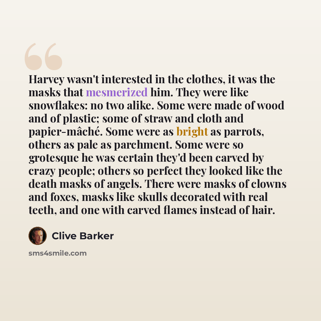 “Harvey wasn't interested in the clothes, it was the masks that mesmerized him. They were like snowflakes: no two alike. Some were made of wood and of plastic; some of straw and cloth and papier-mâché. Some were as bright as parrots, others as pale as parchment. Some were so grotesque he was…” quote by Clive Barker