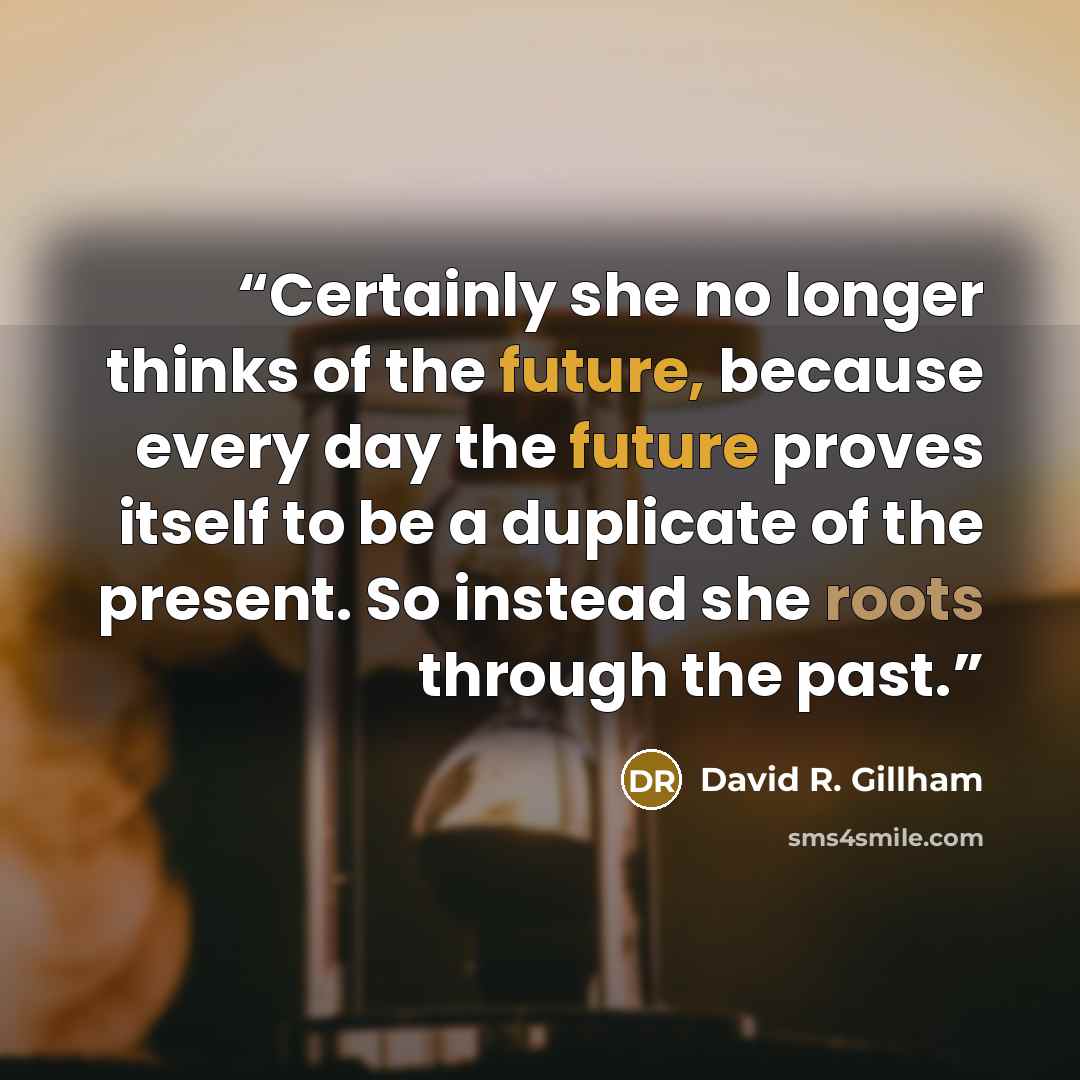 “Certainly she no longer thinks of the future, because every day the future proves itself to be a duplicate of the present. So instead she roots through the past.” quote by David R. Gillham