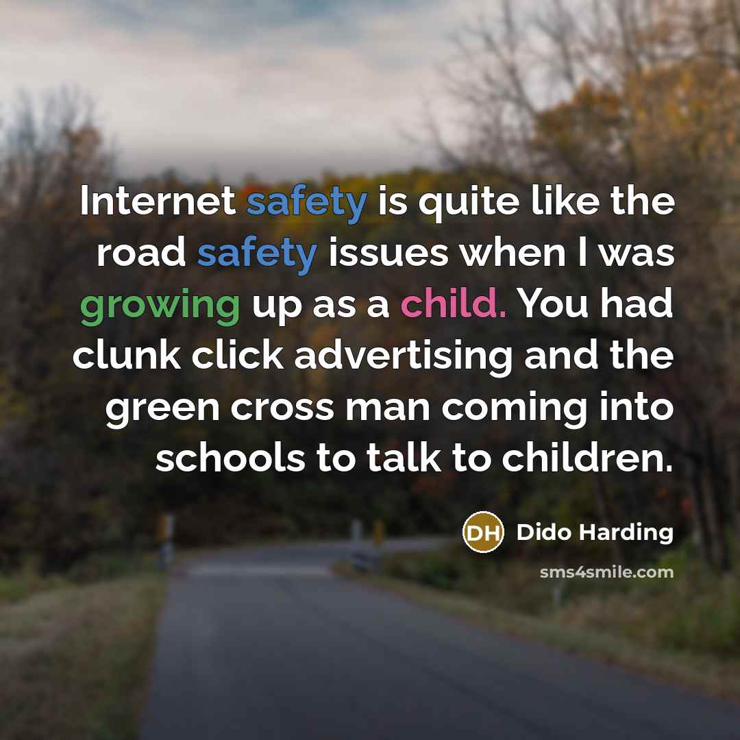 “Internet safety is quite like the road safety issues when I was growing up as a child. You had clunk click advertising and the green cross man coming into schools to talk to children.” quote by Dido Harding