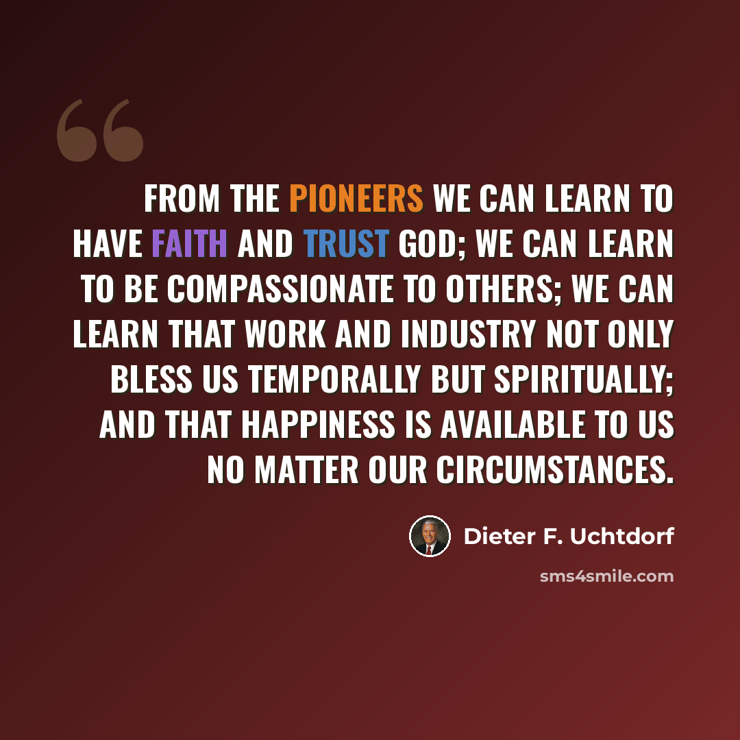 “From the pioneers we can learn to have faith and trust God; we can learn to be compassionate to others; we can learn that work and industry not only bless us temporally but spiritually; and that happiness is available to us no matter our circumstances.” quote by Dieter F. Uchtdorf