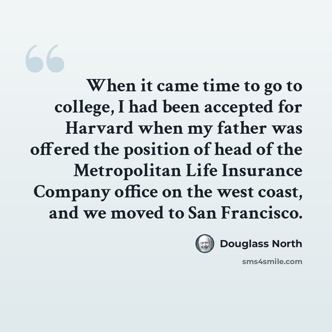 “When it came time to go to college, I had been accepted for Harvard when my father was offered the position of head of the Metropolitan Life Insurance Company office on the west coast, and we moved to San Francisco.” quote by Douglass North