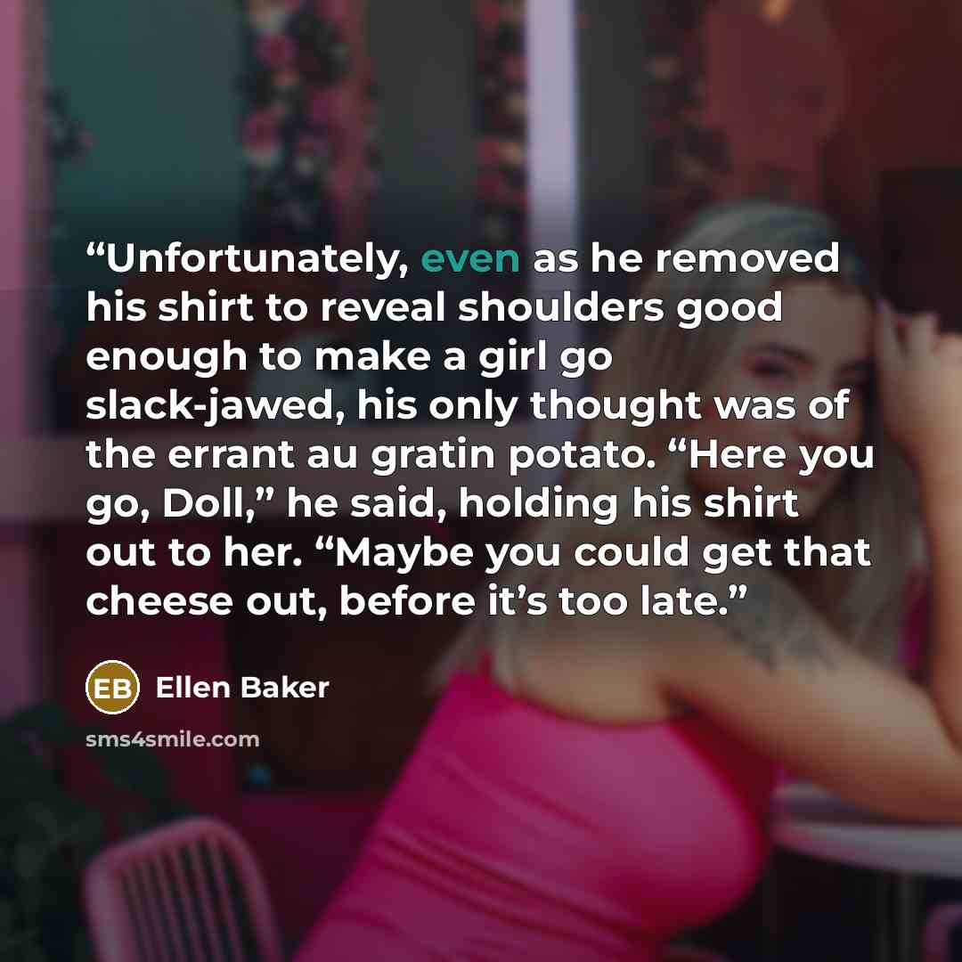 “Unfortunately, even as he removed his shirt to reveal shoulders good enough to make a girl go slack-jawed, his only thought was of the errant au gratin potato. “Here you go, Doll,” he said, holding his shirt out to her. “Maybe you could get that cheese out, before it’s too late.” quote by Ellen Baker