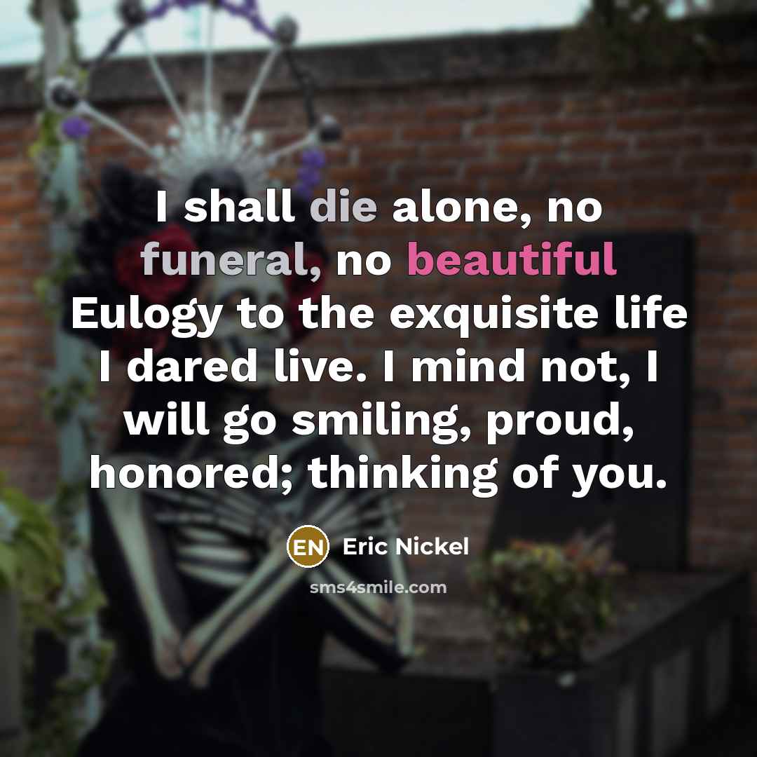 “I shall die alone, no funeral, no beautiful Eulogy to the exquisite life I dared live. I mind not, I will go smiling, proud, honored; thinking of you.” quote by Eric Nickel