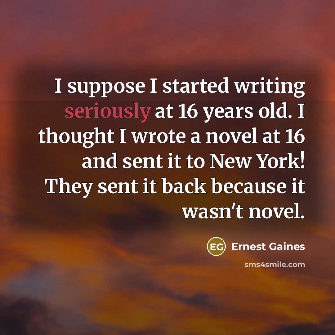 “I suppose I started writing seriously at 16 years old. I thought I wrote a novel at 16 and sent it to New York! They sent it back because it wasn't novel.” quote by Ernest Gaines