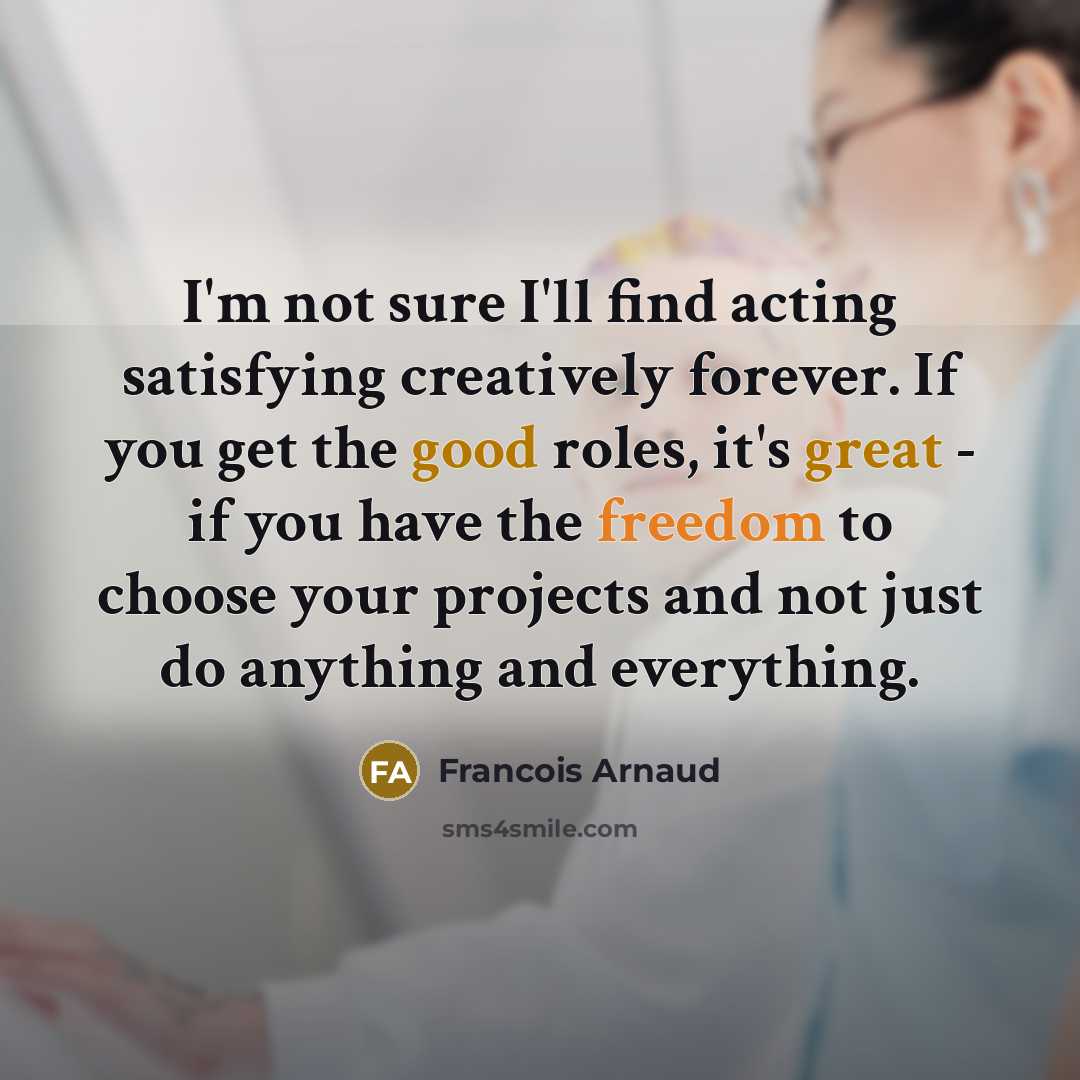 “I'm not sure I'll find acting satisfying creatively forever. If you get the good roles, it's great - if you have the freedom to choose your projects and not just do anything and everything.” quote by Francois Arnaud