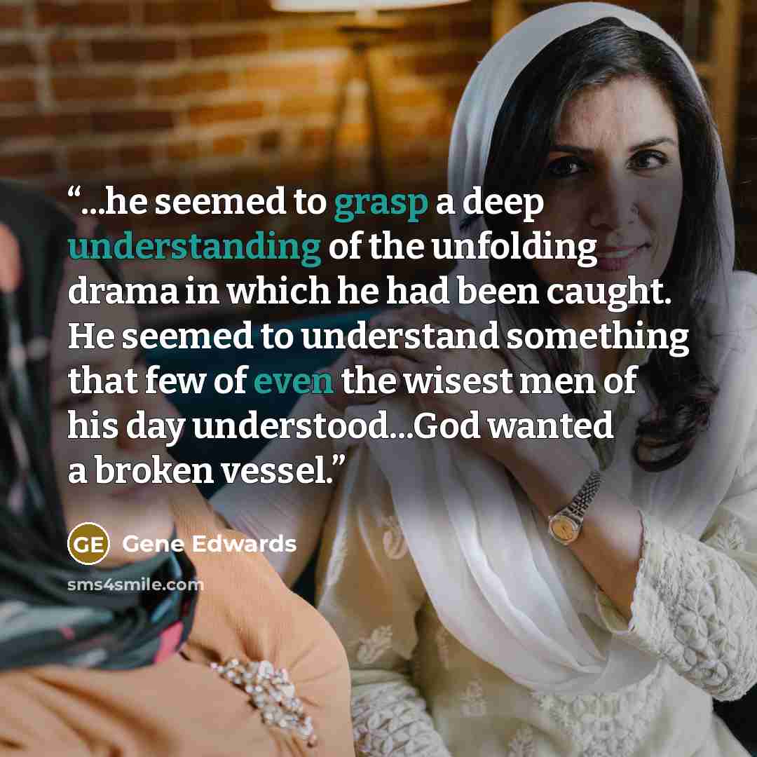 “...he seemed to grasp a deep understanding of the unfolding drama in which he had been caught. He seemed to understand something that few of even the wisest men of his day understood...God wanted a broken vessel.” quote by Gene Edwards