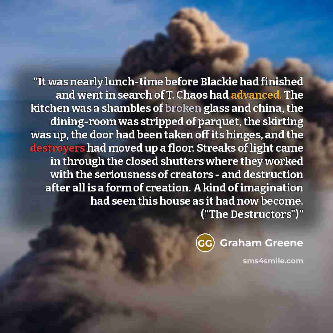 “It was nearly lunch-time before Blackie had finished and went in search of T. Chaos had advanced. The kitchen was a shambles of broken glass and china, the dining-room was stripped of parquet, the skirting was up, the door had been taken off its hinges, and the destroyers had moved up a floor…” quote by Graham Greene