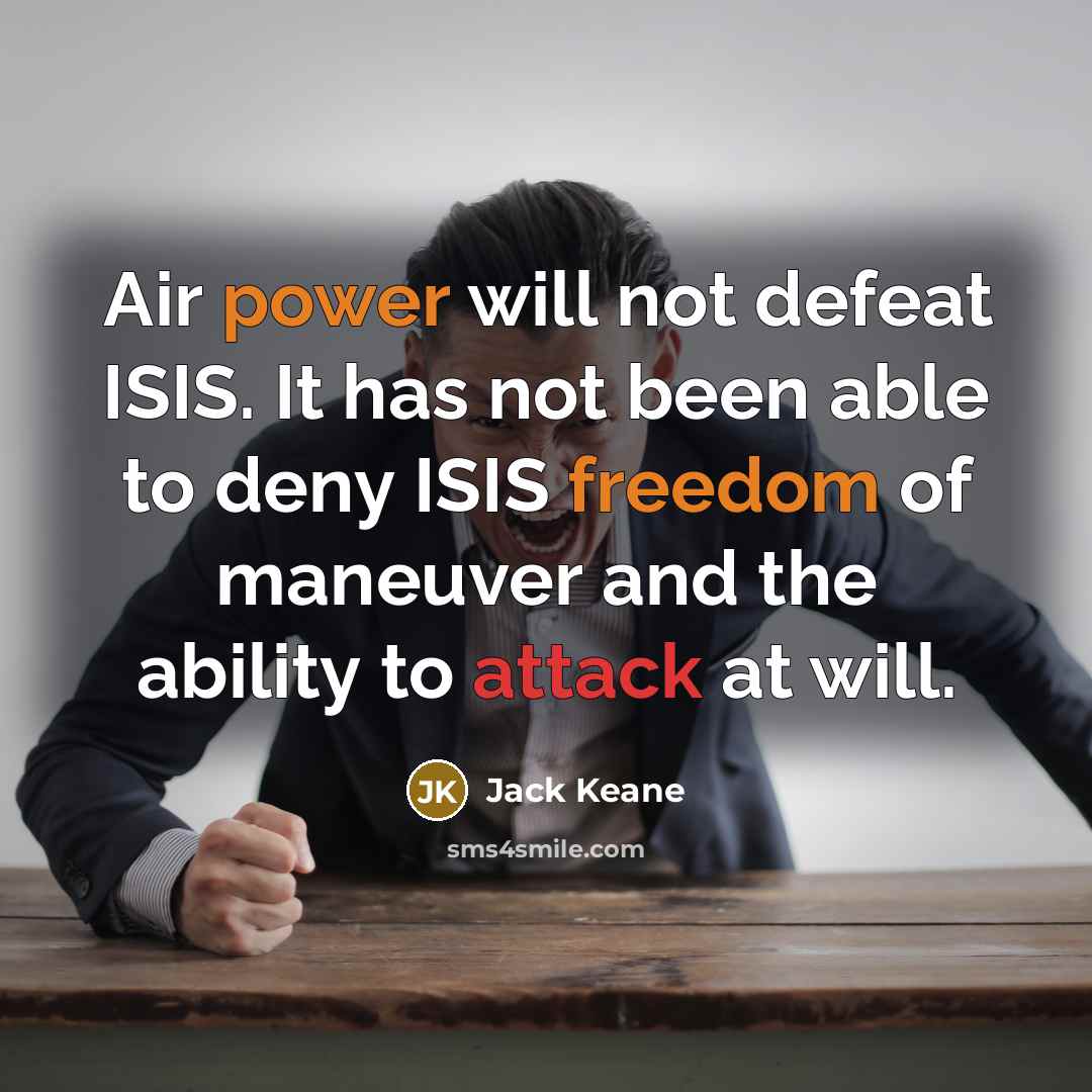 “Air power will not defeat ISIS. It has not been able to deny ISIS freedom of maneuver and the ability to attack at will.” quote by Jack Keane