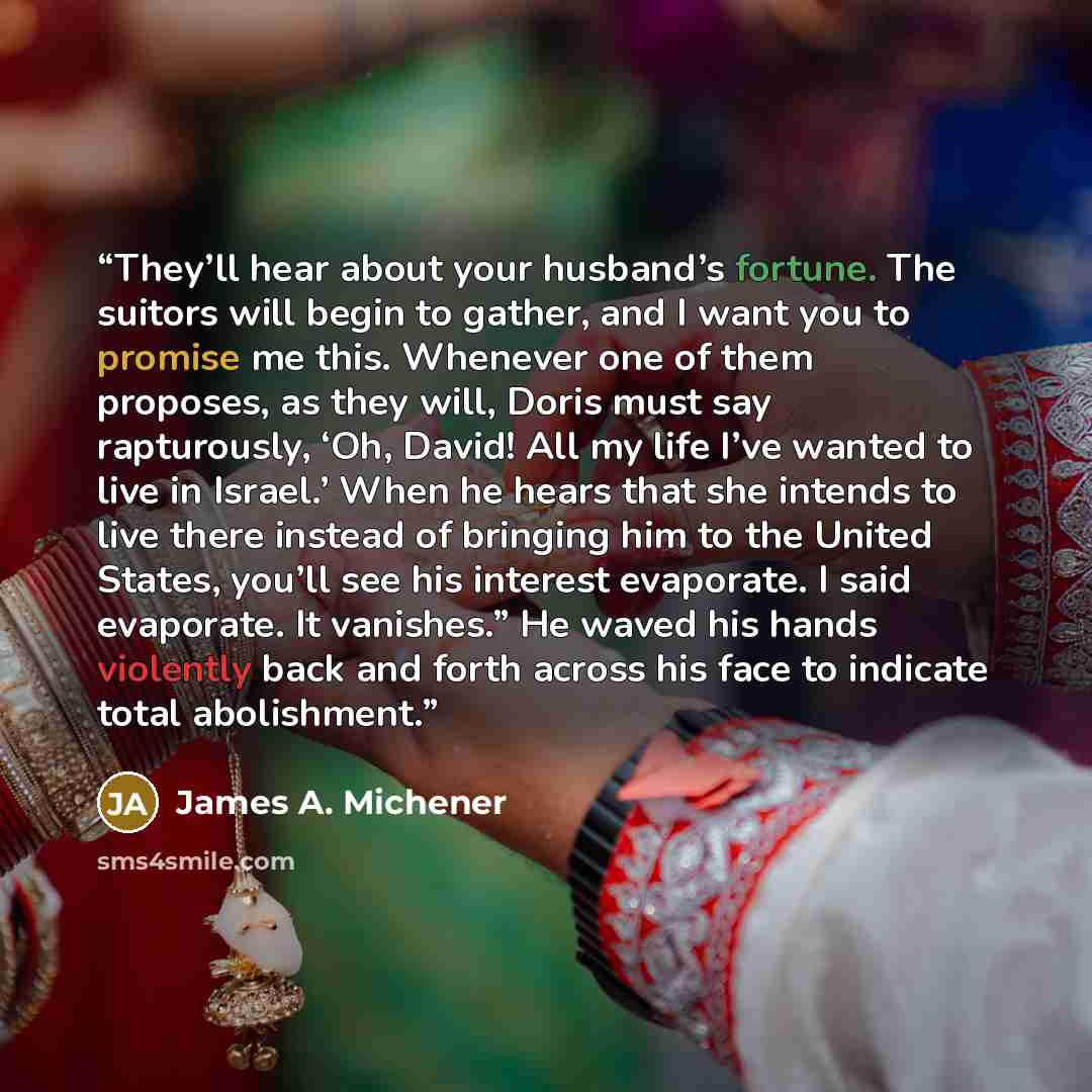 “They’ll hear about your husband’s fortune. The suitors will begin to gather, and I want you to promise me this. Whenever one of them proposes, as they will, Doris must say rapturously, ‘Oh, David! All my life I’ve wanted to live in Israel.’ When he hears that she intends to live there instead of…” quote by James A. Michener