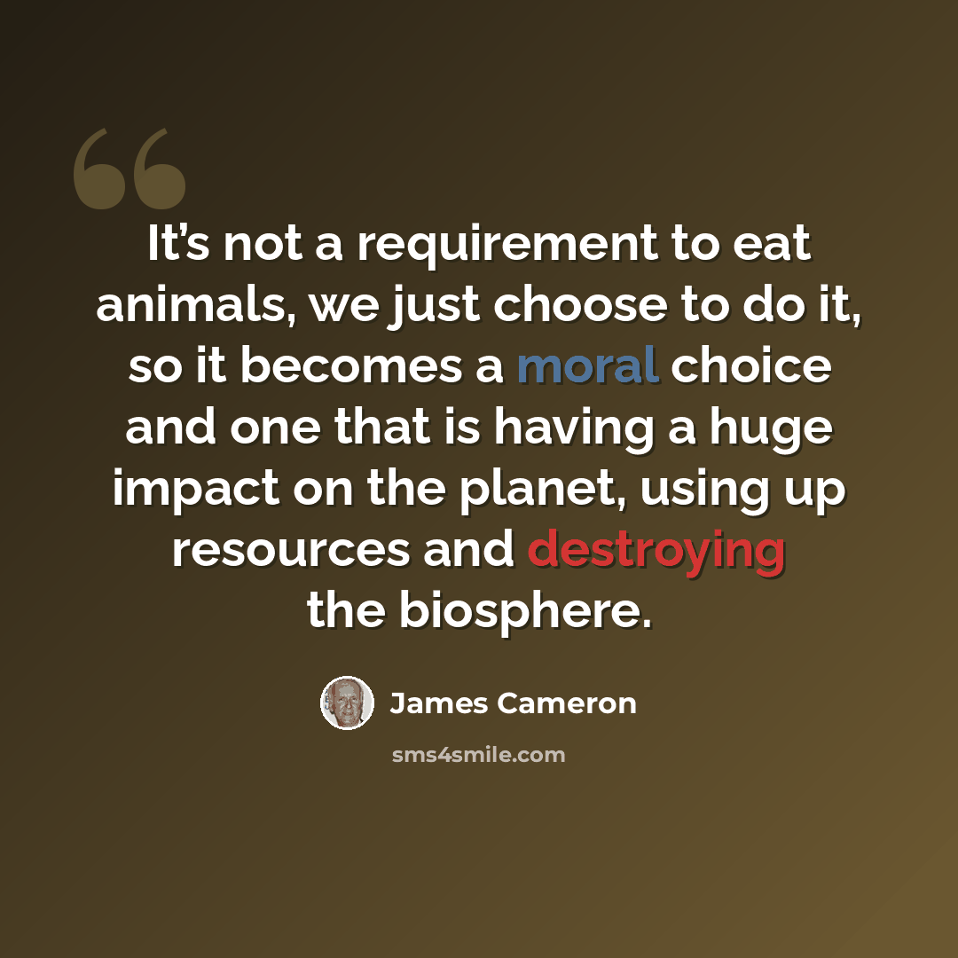 “It’s not a requirement to eat animals, we just choose to do it, so it becomes a moral choice and one that is having a huge impact on the planet, using up resources and destroying the biosphere.” quote by James Cameron