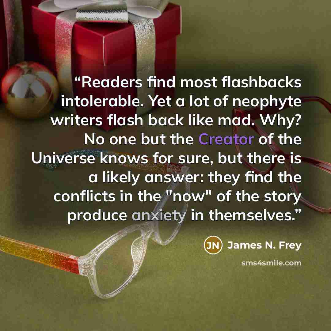 “Readers find most flashbacks intolerable. Yet a lot of neophyte writers flash back like mad. Why? No one but the Creator of the Universe knows for sure, but there is a likely answer: they find the conflicts in the "now" of the story produce anxiety in themselves.” quote by James N. Frey
