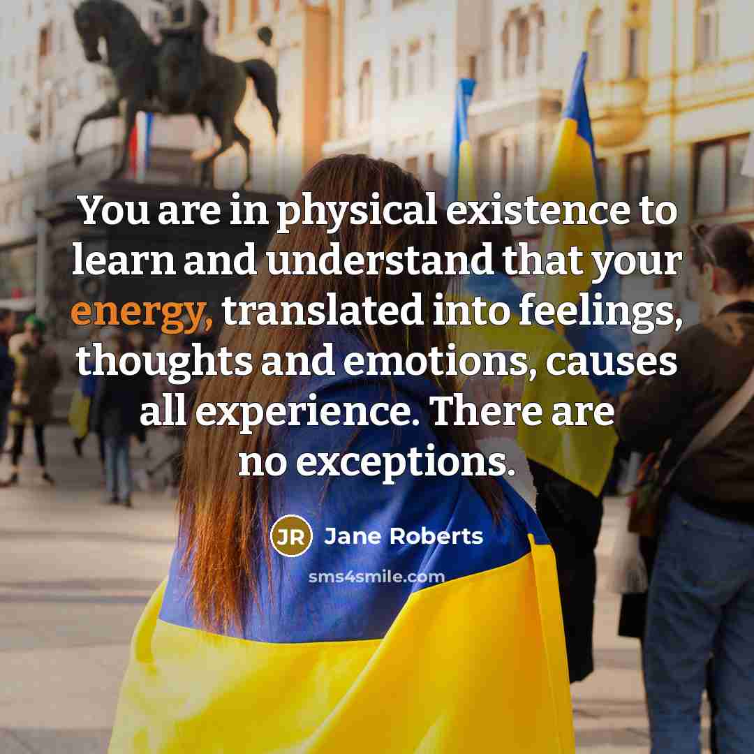 “You are in physical existence to learn and understand that your energy, translated into feelings, thoughts and emotions, causes all experience. There are no exceptions.” quote by Jane Roberts