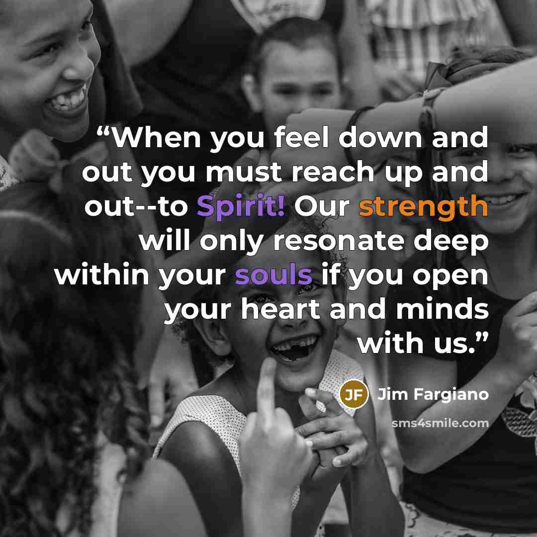 “When you feel down and out you must reach up and out--to Spirit! Our strength will only resonate deep within your souls if you open your heart and minds with us.” quote by Jim Fargiano