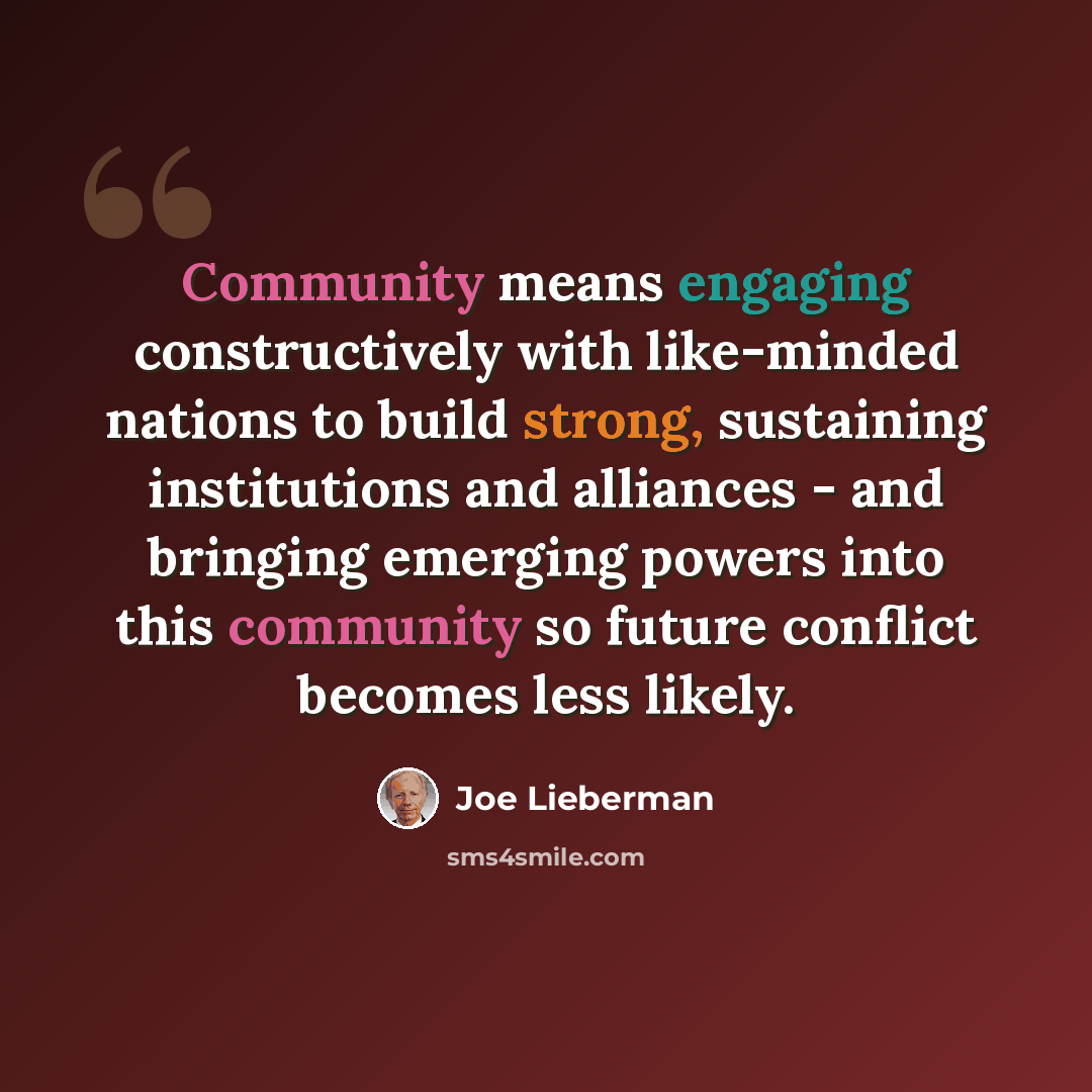 “Community means engaging constructively with like-minded nations to build strong, sustaining institutions and alliances - and bringing emerging powers into this community so future conflict becomes less likely.” quote by Joe Lieberman