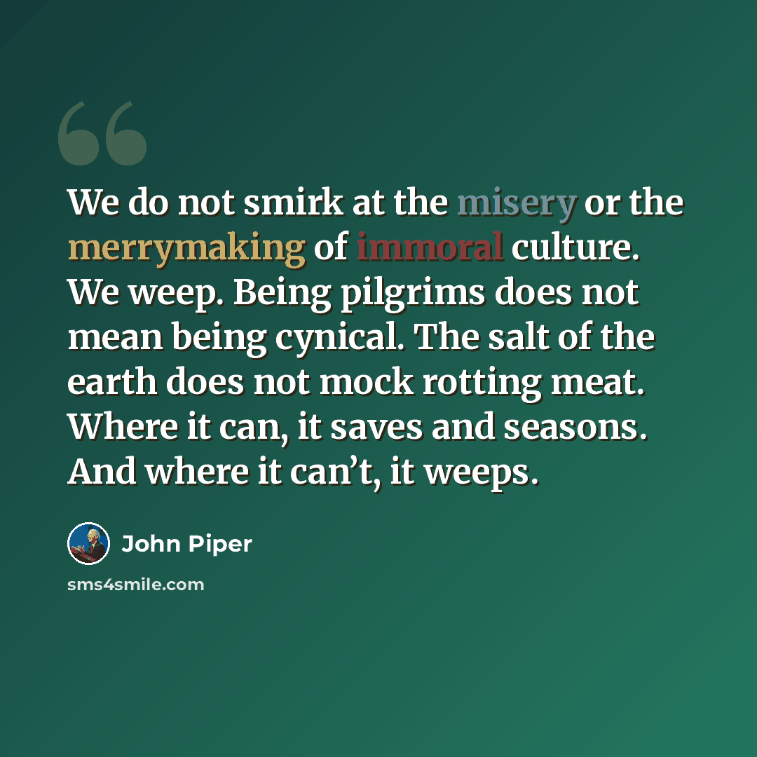 “We do not smirk at the misery or the merrymaking of immoral culture. We weep. Being pilgrims does not mean being cynical. The salt of the earth does not mock rotting meat. Where it can, it saves and seasons. And where it can’t, it weeps.” quote by John Piper