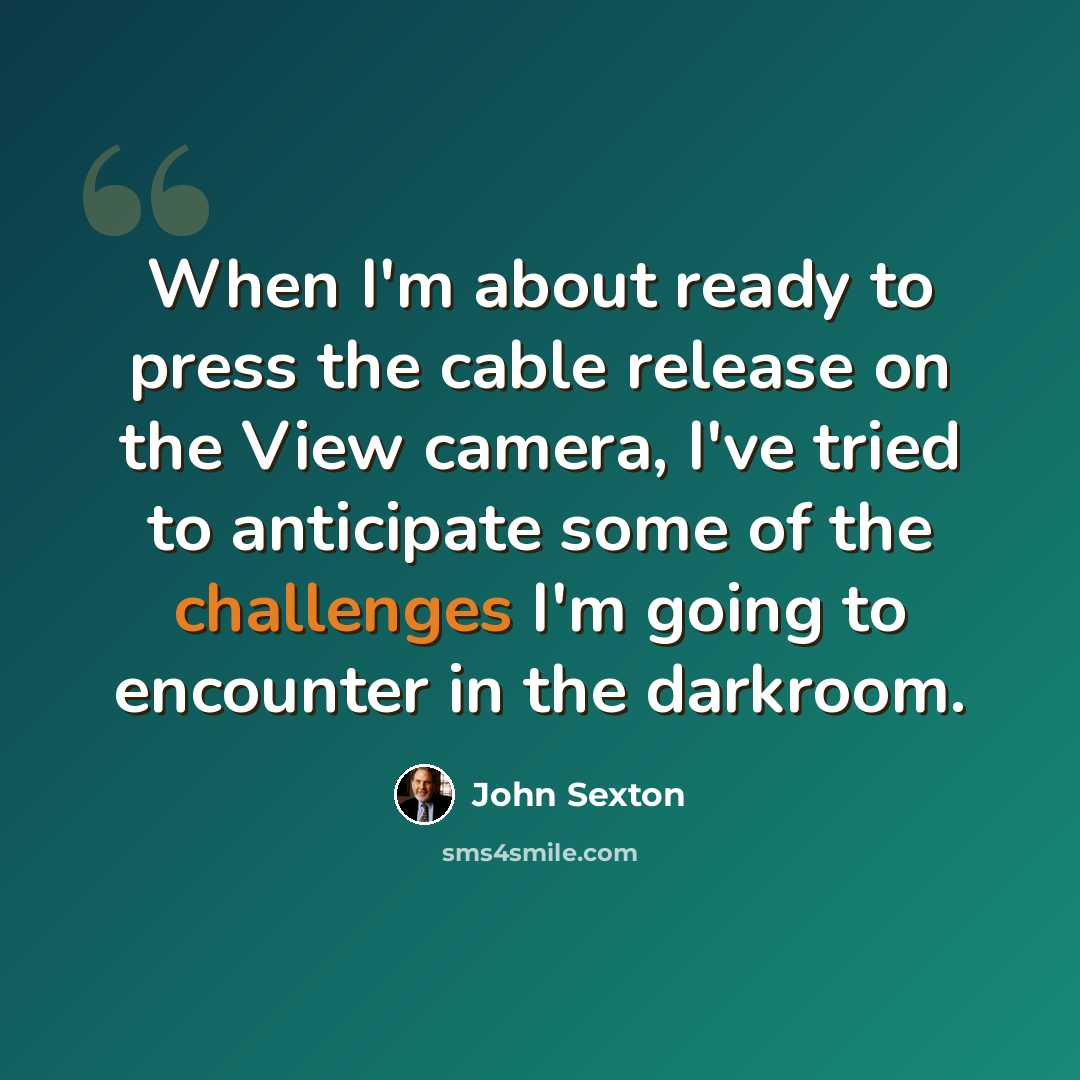 “When I'm about ready to press the cable release on the View camera, I've tried to anticipate some of the challenges I'm going to encounter in the darkroom.” quote by John Sexton