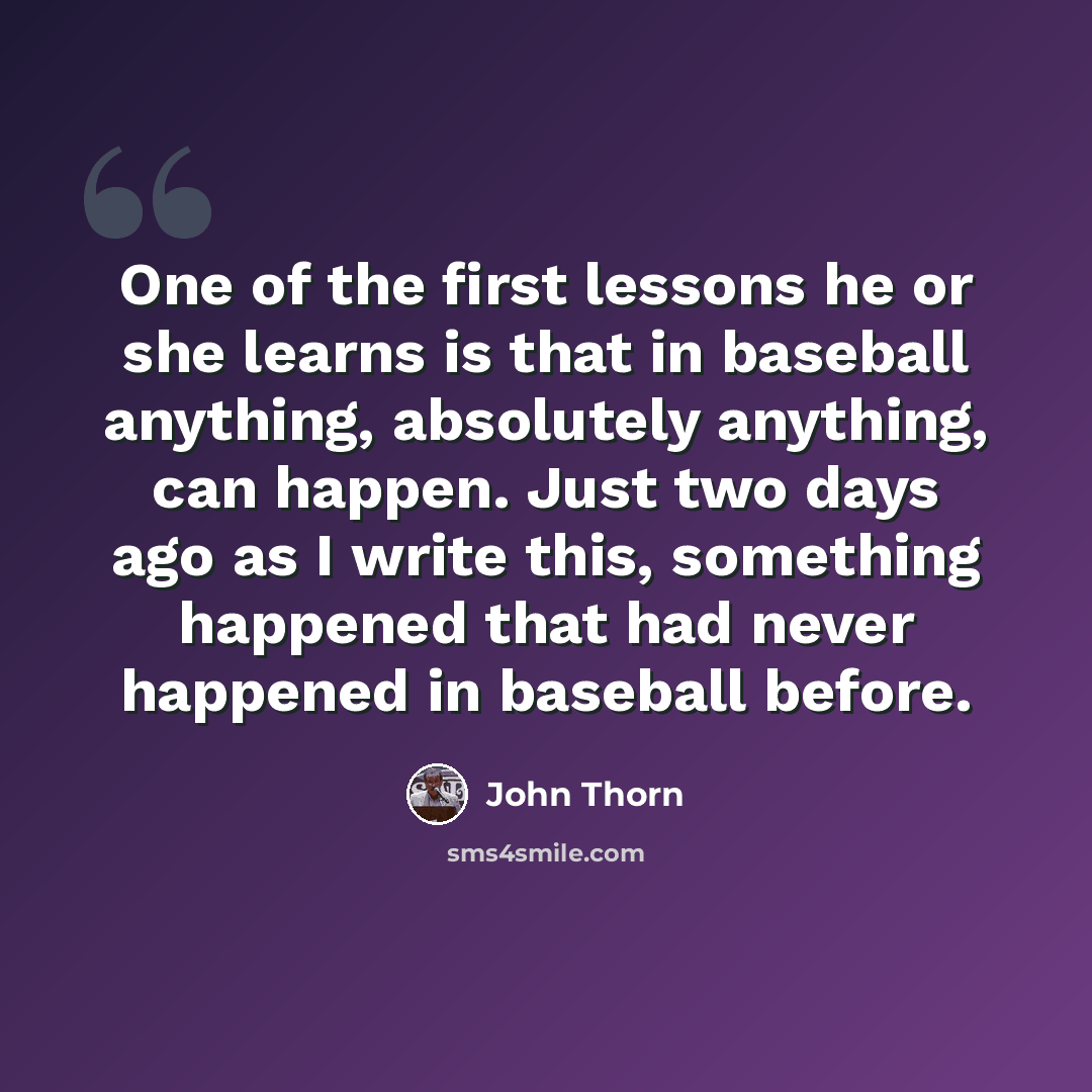“One of the first lessons he or she learns is that in baseball anything, absolutely anything, can happen. Just two days ago as I write this, something happened that had never happened in baseball before.” quote by John Thorn