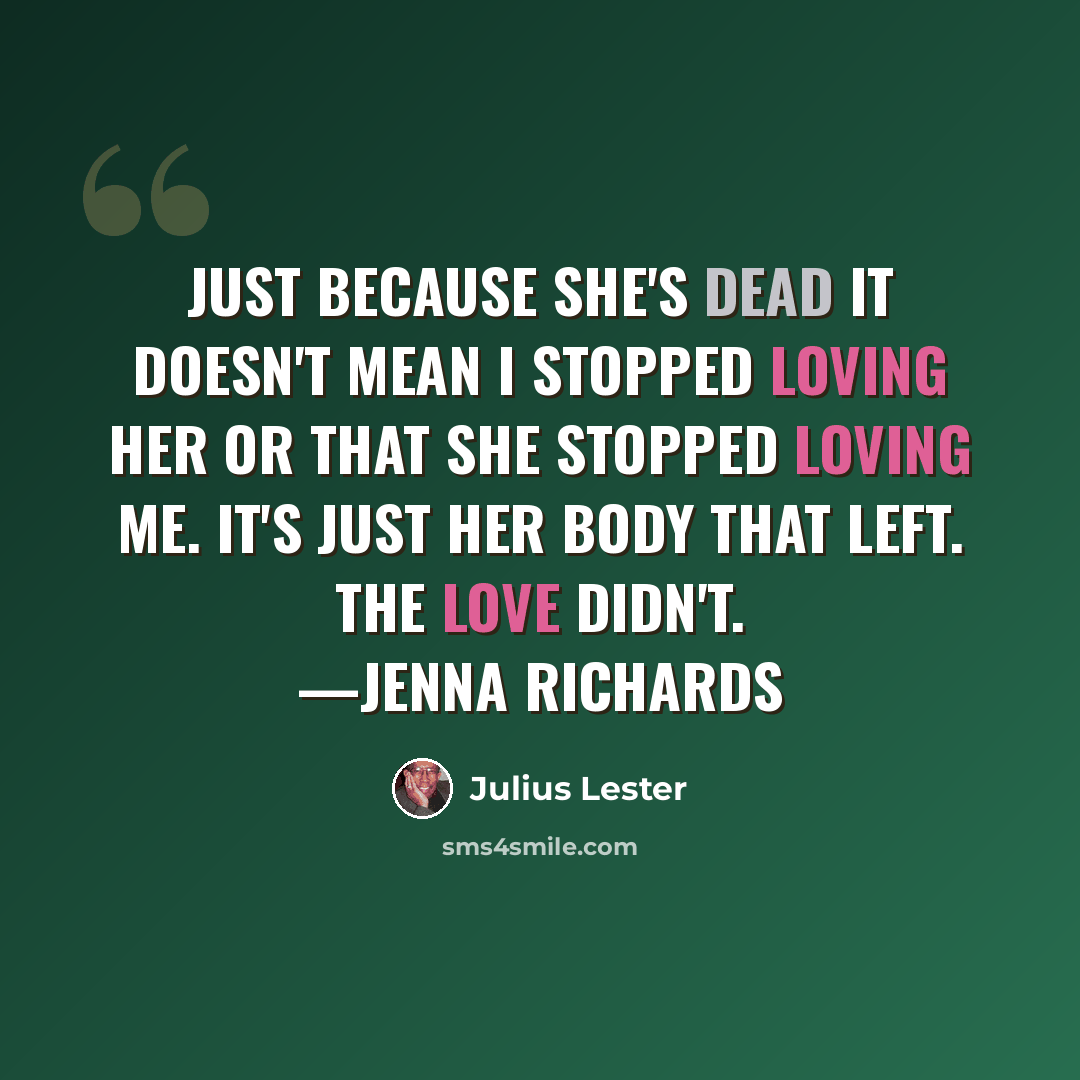 “Just because she's dead it doesn't mean I stopped loving her or that she stopped loving me. It's just her body that left. The love didn't. —Jenna Richards” quote by Julius Lester