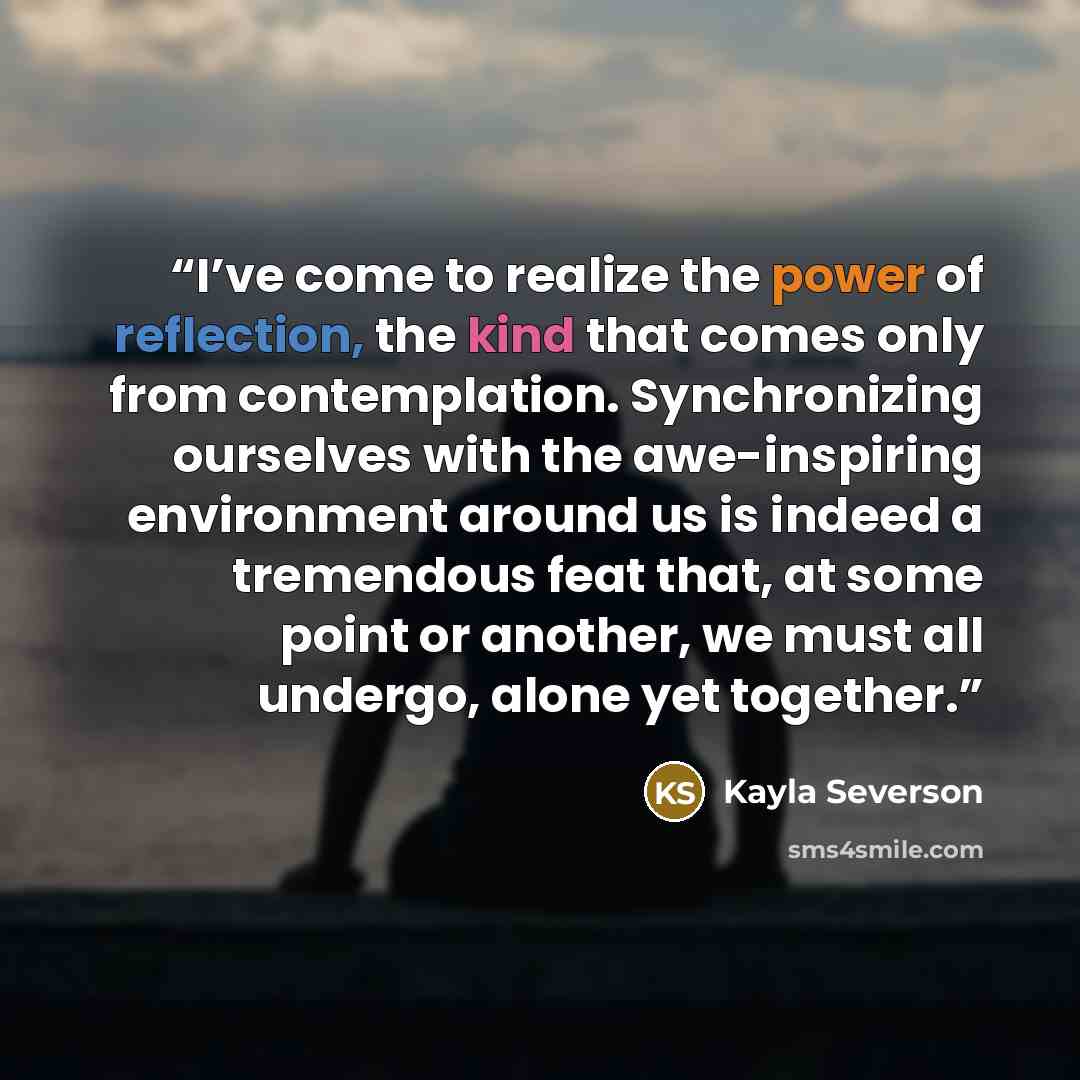 “I’ve come to realize the power of reflection, the kind that comes only from contemplation. Synchronizing ourselves with the awe-inspiring environment around us is indeed a tremendous feat that, at some point or another, we must all undergo, alone yet together.” quote by Kayla Severson