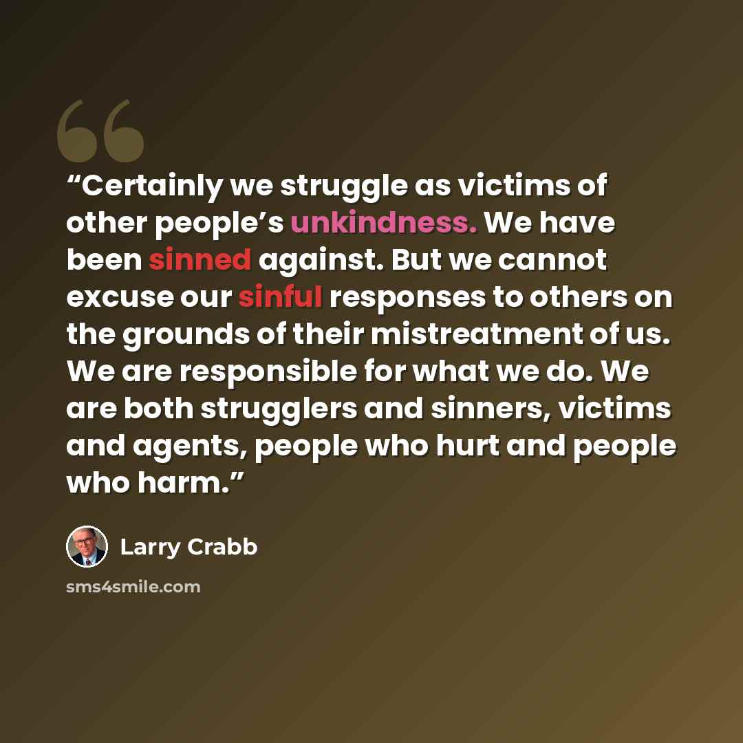 “Certainly we struggle as victims of other people’s unkindness. We have been sinned against. But we cannot excuse our sinful responses to others on the grounds of their mistreatment of us. We are responsible for what we do. We are both strugglers and sinners, victims and agents, people who hurt and…” quote by Larry Crabb