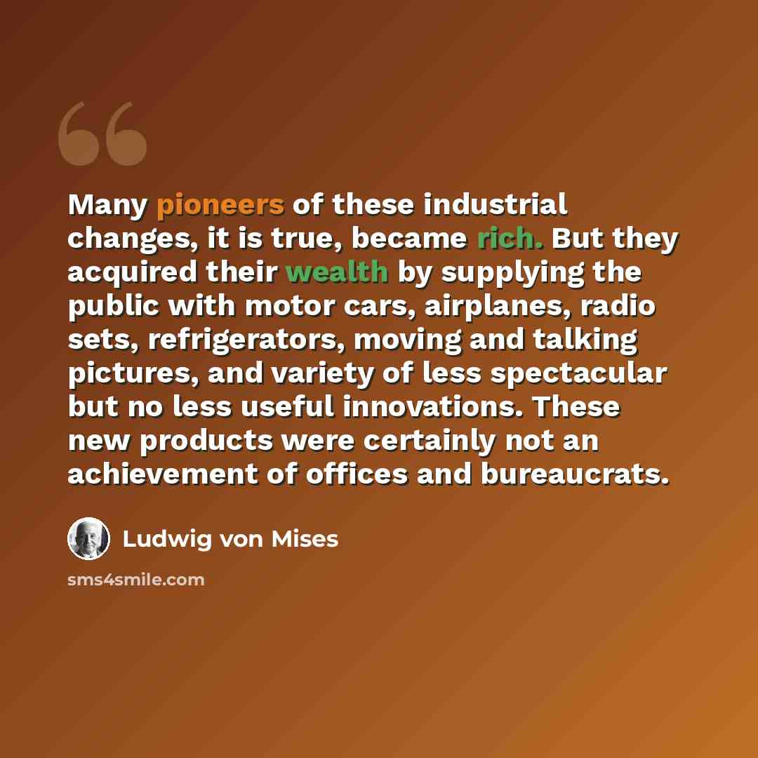 “Many pioneers of these industrial changes, it is true, became rich. But they acquired their wealth by supplying the public with motor cars, airplanes, radio sets, refrigerators, moving and talking pictures, and variety of less spectacular but no less useful innovations. These new products were…” quote by Ludwig von Mises