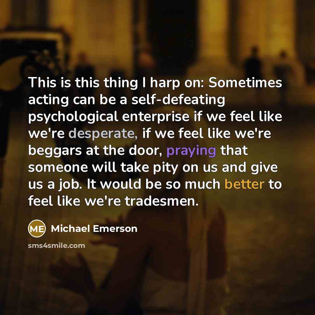 “This is this thing I harp on: Sometimes acting can be a self-defeating psychological enterprise if we feel like we're desperate, if we feel like we're beggars at the door, praying that someone will take pity on us and give us a job. It would be so much better to feel like we're tradesmen.” quote by Michael Emerson