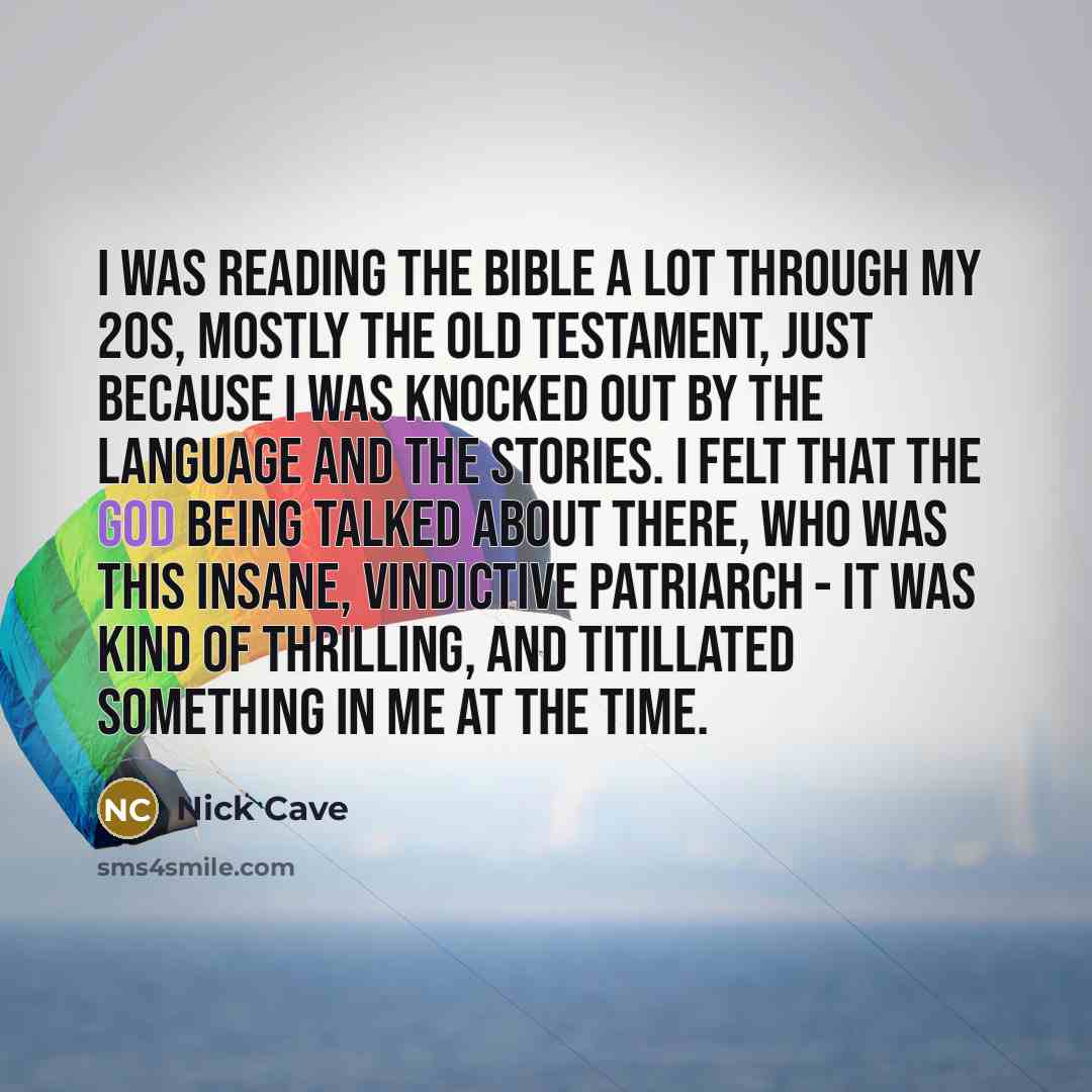 “I was reading The Bible a lot through my 20s, mostly the Old Testament, just because I was knocked out by the language and the stories. I felt that the God being talked about there, who was this insane, vindictive patriarch - it was kind of thrilling, and titillated something in me at the time.” quote by Nick Cave