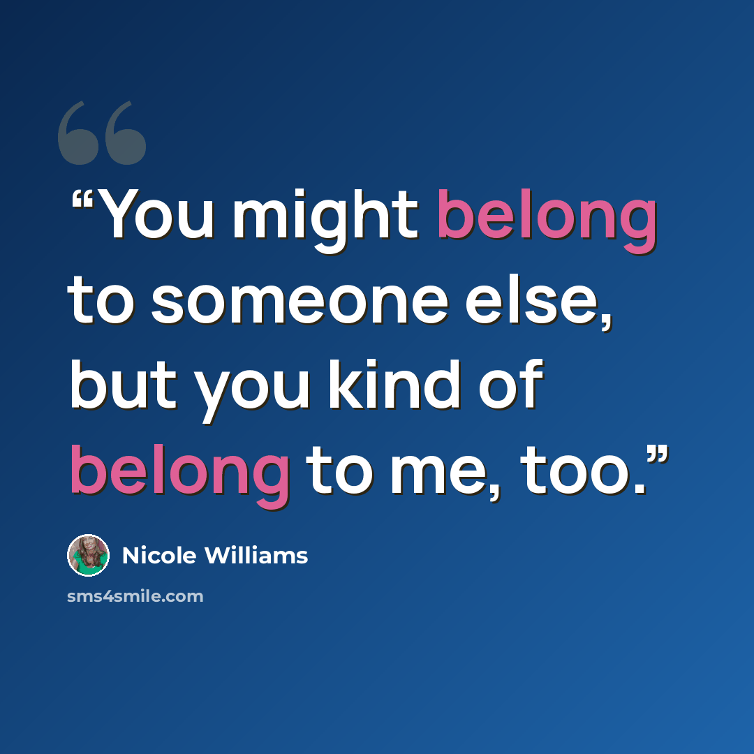 “You might belong to someone else, but you kind of belong to me, too.” quote by Nicole Williams