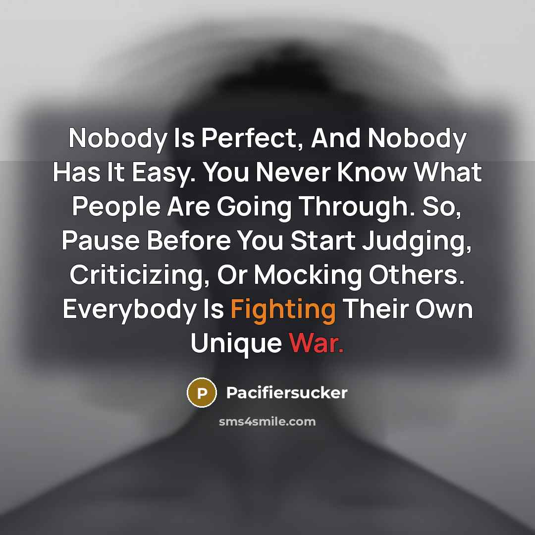“Nobody Is Perfect, And Nobody Has It Easy. You Never Know What People Are Going Through. So, Pause Before You Start Judging, Criticizing, Or Mocking Others. Everybody Is Fighting Their Own Unique War.” quote by Pacifiersucker