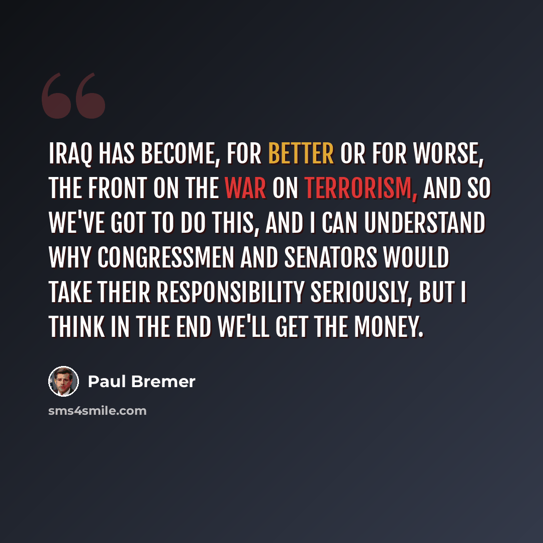 “Iraq has become, for better or for worse, the front on the war on terrorism, and so we've got to do this, and I can understand why congressmen and senators would take their responsibility seriously, but I think in the end we'll get the money.” quote by Paul Bremer