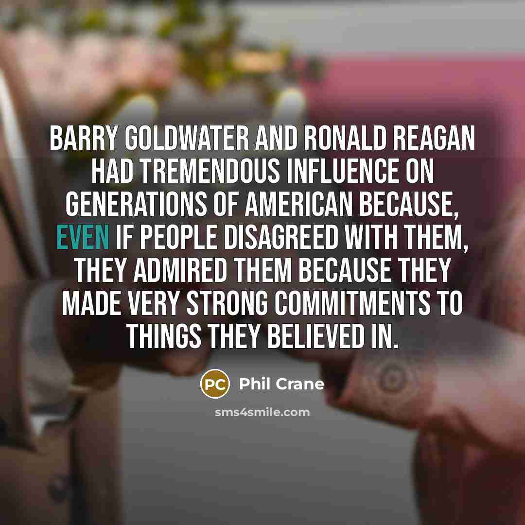 “Barry Goldwater and Ronald Reagan had tremendous influence on generations of American because, even if people disagreed with them, they admired them because they made very strong commitments to things they believed in.” quote by Phil Crane