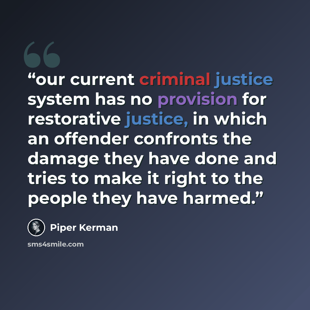 “our current criminal justice system has no provision for restorative justice, in which an offender confronts the damage they have done and tries to make it right to the people they have harmed.” quote by Piper Kerman