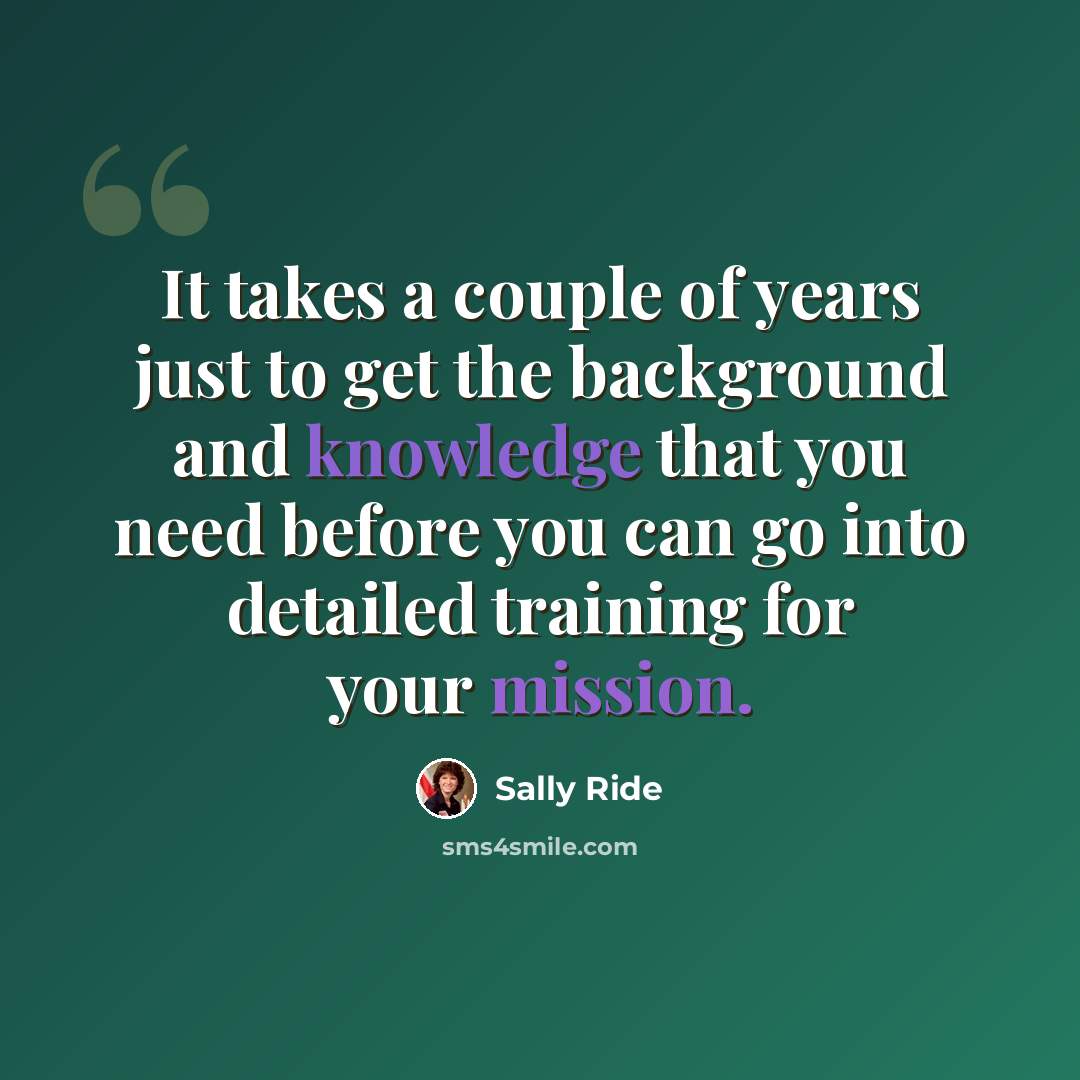 “It takes a couple of years just to get the background and knowledge that you need before you can go into detailed training for your mission.” quote by Sally Ride
