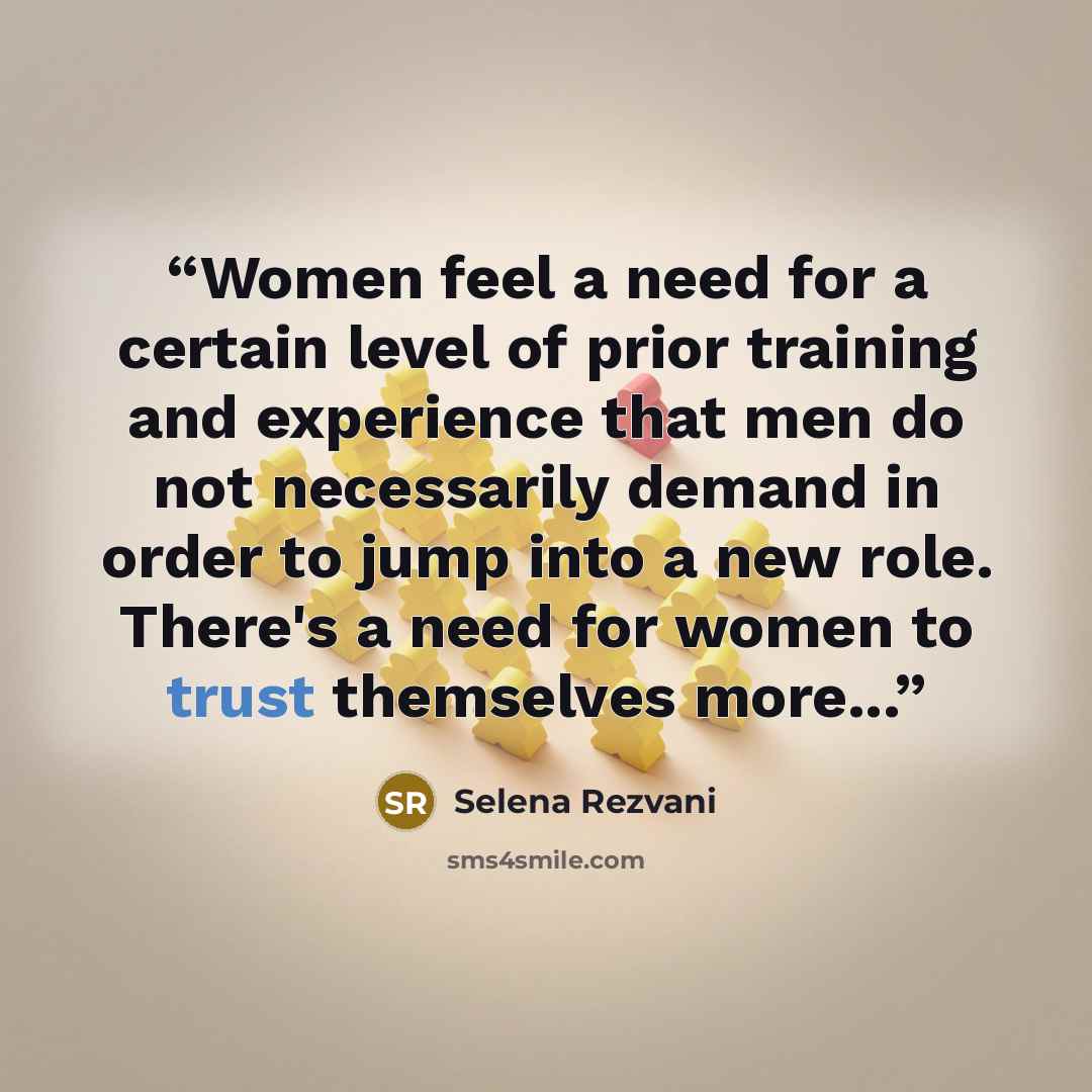 “Women feel a need for a certain level of prior training and experience that men do not necessarily demand in order to jump into a new role. There's a need for women to trust themselves more...” quote by Selena Rezvani