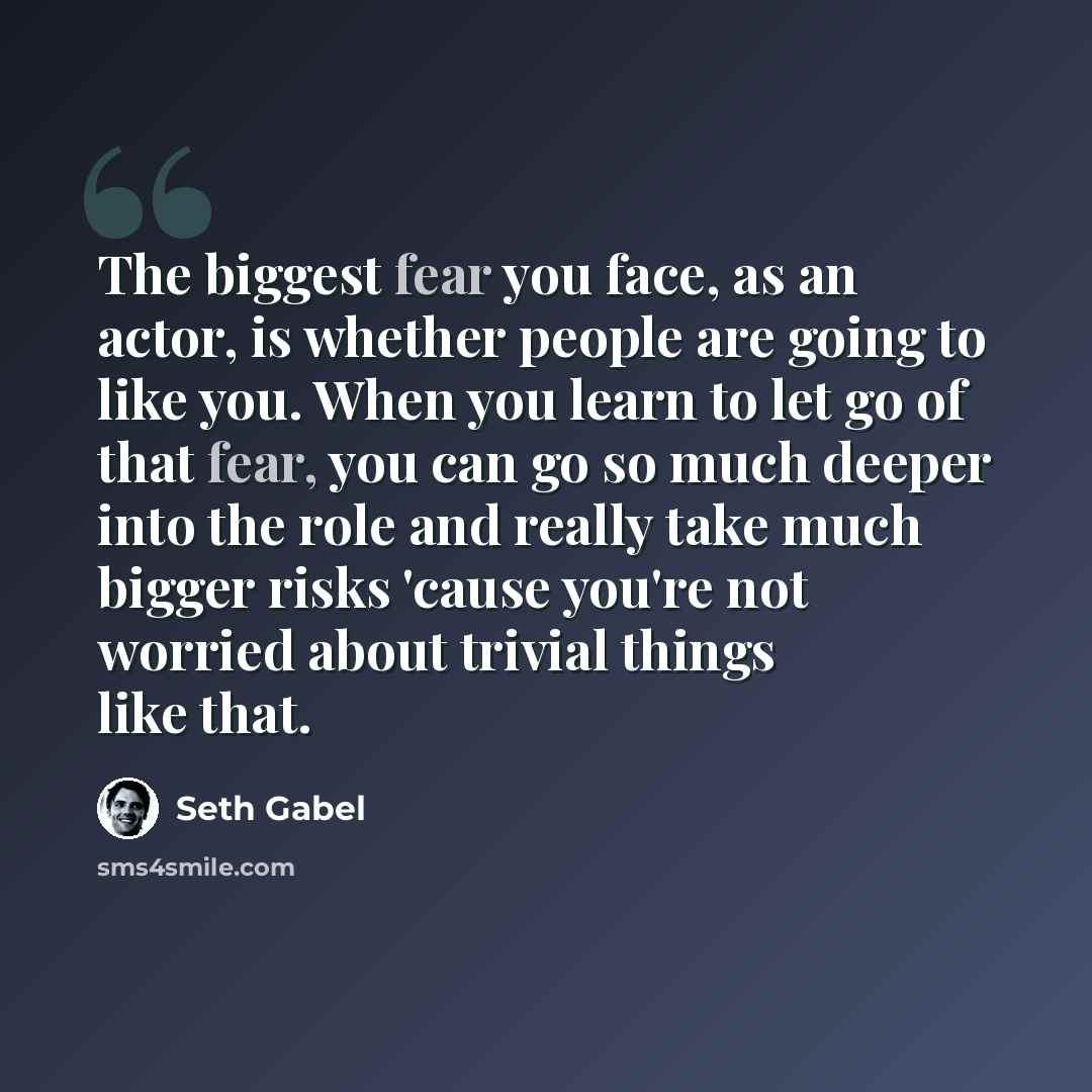 “The biggest fear you face, as an actor, is whether people are going to like you. When you learn to let go of that fear, you can go so much deeper into the role and really take much bigger risks 'cause you're not worried about trivial things like that.” quote by Seth Gabel