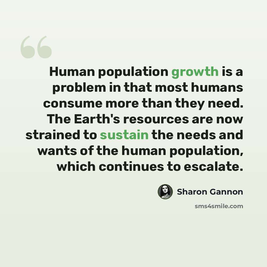 “Human population growth is a problem in that most humans consume more than they need. The Earth's resources are now strained to sustain the needs and wants of the human population, which continues to escalate.” quote by Sharon Gannon